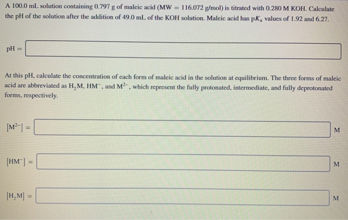 A 100.0 mL solution containing 0.797 g of maleic acid (MW
116.072 g/mol) is titrated with 0.280 M KOH. Calculate
the pH of the solution after the addition of 49.0 mL of the KOH solution. Maleic acid has pK, values of 1.92 and 6.27.
pH =
At this pH, calculate the concentration of each form of maleic acid in the solution at equilibrium. The three forms of maleic
acid are abbreviated as H, M, HM, and M2, which represent the fully protonated, intermediate, and fully deprotonated
forms, respectively.
[M²-] =
M.
[HM | =
%3!
[H, M| =
%3D
