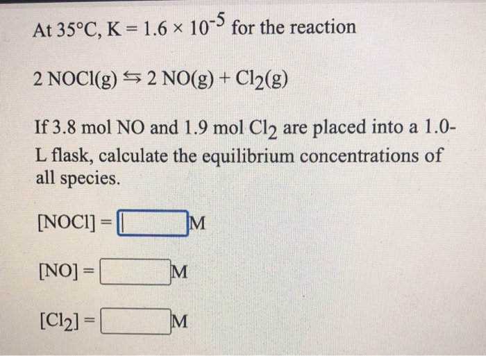 At 35°C, K = 1.6 x 10 for the reaction
2 NOCI(g) 5 2 NO(g) + Cl2(g)
If 3.8 mol NO and 1.9 mol Cl2 are placed into a 1.0-
L flask, calculate the equilibrium concentrations of
all species.
[NOCI] =
%3D
[NO] =
M
%3D
[Cl2] =
%3D
