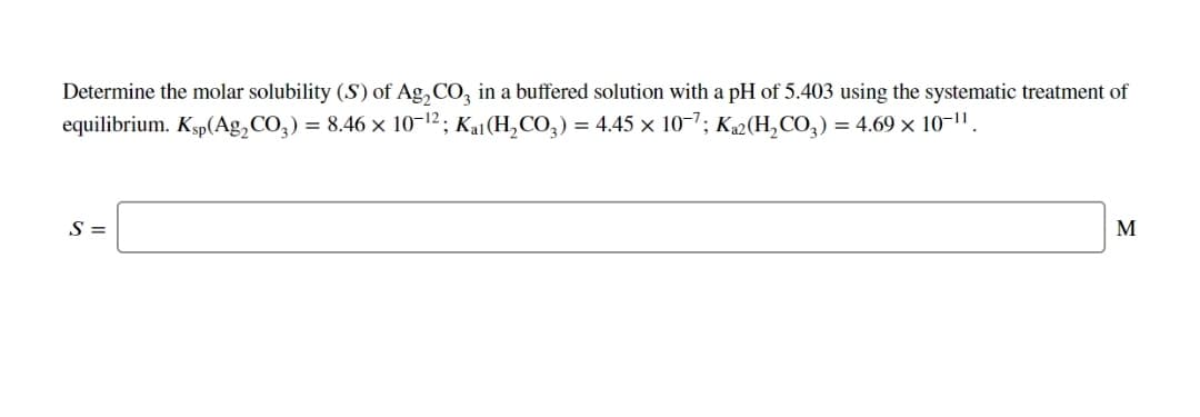 Determine the molar solubility (S) of Ag, CO, in a buffered solution with a pH of 5.403 using the systematic treatment of
equilibrium. Ksp(Ag,CO,) = 8.46 × 10-12; Ka1(H,CO,) = 4.45 × 10-7; K2(H,CO,) = 4.69 × 10-1".
S =
M
