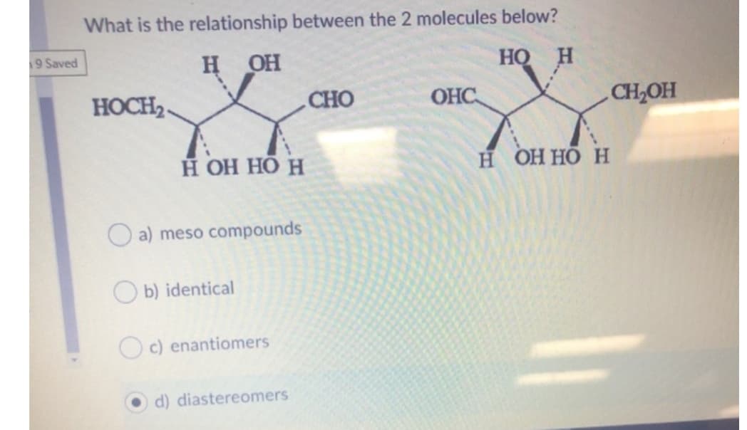 What is the relationship between the 2 molecules below?
9 Saved
н он
HO H
HOCH2-
CHO
OHC
CH2OH
Н ОН НО Н
Н ОННО Н
O a) meso compounds
O b) identical
c) enantiomers
d) diastereomers
