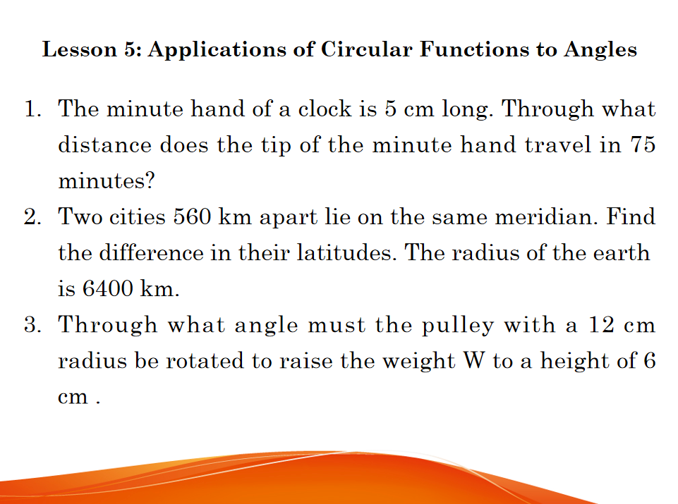 Lesson 5: Applications of Circular Functions to Angles
1. The minute hand of a clock is 5 cm long. Through what
distance does the tip of the minute hand travel in 75
minutes?
2. Two cities 560 km apart lie on the same meridian. Find
the difference in their latitudes. The radius of the earth
is 6400 km.
3. Through what angle must the pu
with a 12 cm
radius be rotated to raise the weight W to a height of 6
cm .
