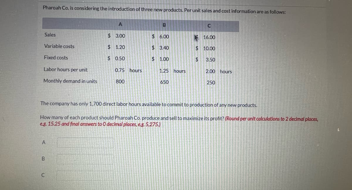Pharoah Co. is considering the introduction of three new products. Per unit sales and cost information are as follows:
Sales
Variable costs
Fixed costs
Labor hours per unit
Monthly demand in units
A
B
A
C
$ 3.00
$1.20
$ 0.50
0.75 hours
800
B
$6.00
$ 3.40
$1.00
1.25 hours
650
C
16.00
$10.00
$
3.50
The company has only 1,700 direct labor hours available to commit to production of any new products.
How many of each product should Pharoah Co. produce and sell to maximize its profit? (Round per unit calculations to 2 decimal places,
eg. 15.25 and final answers to 0 decimal places, e.g. 5,275.)
2.00 hours
250