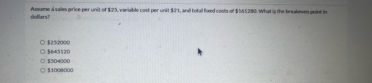 Assume a sales price per unit of $25, variable cost per unit $21, and total fixed costs of $161280. What is the breakeven point in
dollars?
O $252000
O $645120
O $504000
O $1008000