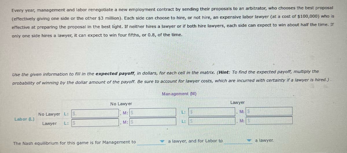 Every year, management and labor renegotiate a new employment contract by sending their proposals to an arbitrator, who chooses the best proposal
(effectively giving one side or the other $3 million). Each side can choose to hire, or not hire, an expensive labor lawyer (at a cost of $100,000) who is
effective at preparing the proposal in the best light. If neither hires a lawyer or if both hire lawyers, each side can expect to win about half the time. If
only one side hires a lawyer, it can expect to win four fifths, or 0.8, of the time.
Use the given information to fill in the expected payoff, in dollars, for each cell in the matrix. (Hint: To find the expected payoff, multiply the
probability of winning by the dollar amount of the payoff. Be sure to account for lawyer costs, which are incurred with certainty if a lawyer is hired.).
Management (M)
No Lawy er
Lawyer
No Lawyer L: $
M: $
L:
M:
Lab or (L)
Lawyer
L: $
M: $
L:
M:
a lawyer, and for Labor to
a lawyer.
The Nash equilibrium for this game is for Management
