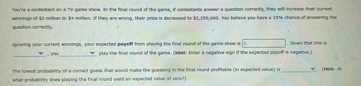 You're a contestant on a TV game show. In the final round of the game, If contestants answer a question correctly, they will increase their current
winnings of $3 million to $4 million. If they are wrong, their prize is decreased to $2,250,000. You believe you have a 25% chance of answering the
question correctly.
Given that this is
Ignoring your current winnings, your expected payoff from playing the final round of the game show is $
, you
✓ play the final round of the game. (Hint: Enter a negative sign if the expected payoff is negative.)
The lowest probability of a correct guess that would make the guessing in the final round profitable (In expected value) Is
what probability does playing the final round yield an expected value of zero?)
(Hint: At