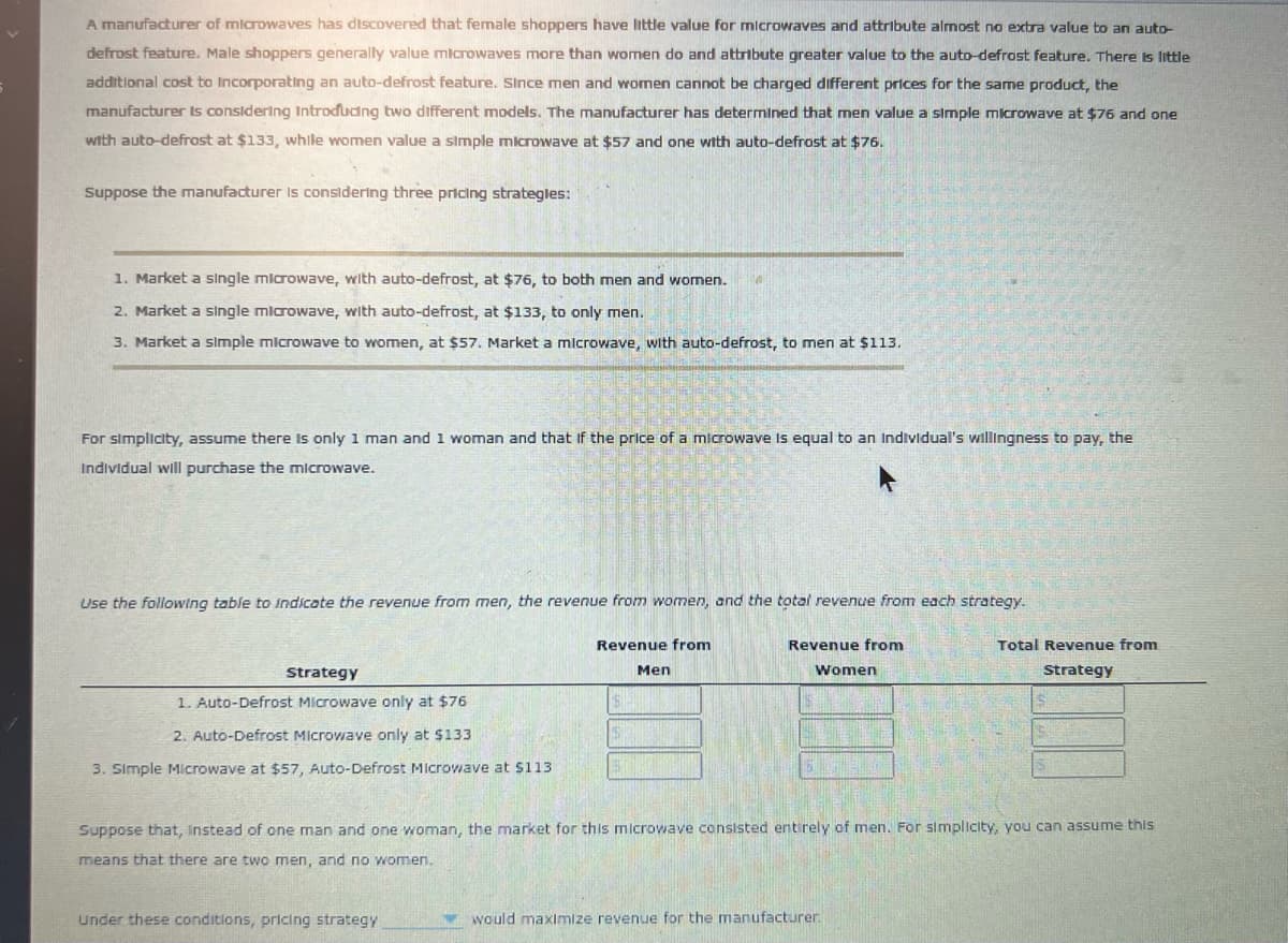 A manufacturer of microwaves has discovered that female shoppers have little value for microwaves and attribute almost no extra value to an auto-
defrost feature. Male shoppers generally value microwaves more than women do and attribute greater value to the auto-defrost feature. There is little
additional cost to Incorporating an auto-defrost feature. Since men and women cannot be charged different prices for the same product, the
manufacturer Is considering Introdudng two different models. The manufacturer has determined that men value a simple microwave at $76 and one
with auto-defrost at $133, while women value a simple microwave at $57 and one with auto-defrost at $76.
Suppose the manufacturer Is considering three pricing strategles:
1. Market a single mlcrowave, with auto-defrost, at $76, to both men and women.
2. Market a single mlarowave, with auto-defrost, at $133, to only men.
3. Market a simple microwave to women, at $57. Market a microwave, with auto-defrost, to men at $113.
For simplicity, assume there Is only 1 man and 1 woman and that if the price of a microwave Is equal to an Individual's willingness to pay, the
Individual will purchase the microwave.
Use the following table to Indicate the revenue from men, the revenue from women, and the total revenue from each strategy.
Revenue from
Revenue from
Total Revenue from
Strategy
Men
Women
Strategy
1. Auto-Defrost Microwave only at $76
2. Auto-Defrost Microwave only at $133
3. Simple Microwave at $57, Auto-Defrost Microwave at $113
Suppose that, Instead of one man and one woman, the market for this microwave consisted entirely of men. For simplicity, you can assume this
means that there are two men, and no women.
Under these conditions, pricing strategy
would maximize revenue for the manufacturer.
