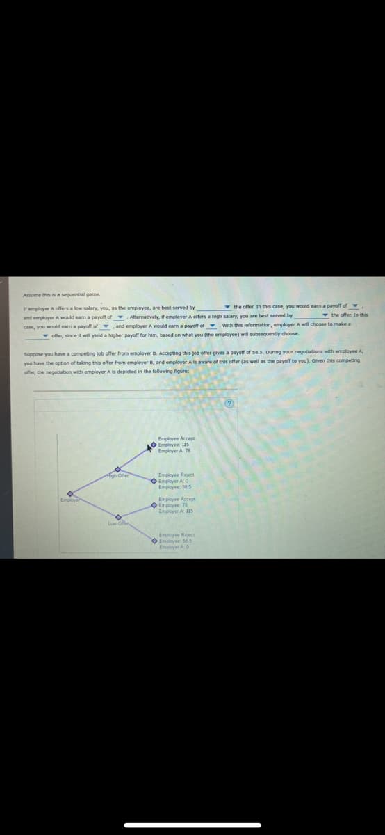 Assume thisis a sequential game.
If emplover A offers a low salary, you, as the employee, are best served by
offer. In this case, you would earn a payoff of
and employerA would earn a payoff of Alternatively, if employer A offers a high salary, you are best served by
case, you would eam a payoff of , and employer A would earn a payoff of .With this information, employerA will choose to make a
v offer, since it will yteld a higher payoff for him, based on what you (the employee) will subsequently choose.
Suppose you have a competing job offer from employer B. Accepting this job offer gives a payoff of 58.5. During your negotiations with employee A
you have the option of taking this offer from employer B, and employer A is aware of this offer (as well as the payoff to you). Given this competing
offer, the negotiation with employer A is depicted in the following hgure:
Employee Accept
O Employee: 115
Employer A 78
Employee Reject
O Empiover A 0
Employee: 58.5
Employee Accept
Employee: 78
Employer A 115
Employee Reect
O Employee: 56.5
Employer A0
