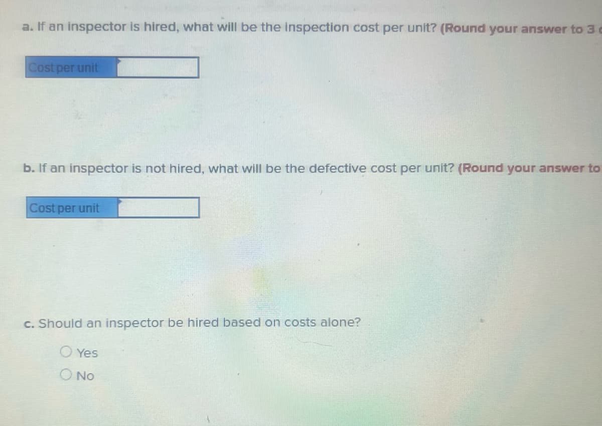 a. If an inspector is hired, what will be the inspection cost per unit? (Round your answer to 3 c
Cost per unit
b. If an inspector is not hired, what will be the defective cost per unit? (Round your answer to
Cost per unit
c. Should an inspector be hired based on costs alone?
Yes
No