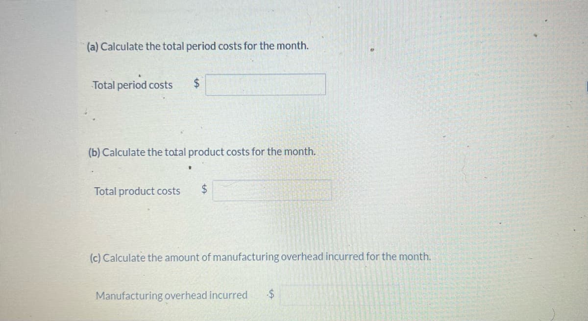 (a) Calculate the total period costs for the month.
Total period costs $
(b) Calculate the total product costs for the month.
Total product costs $
(c) Calculate the amount of manufacturing overhead incurred for the month.
Manufacturing overhead incurred -$