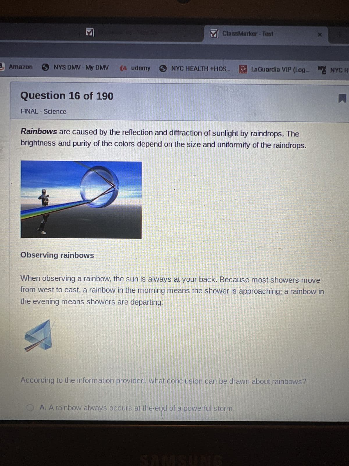 Amazon
M
NYS DMV - My DMV 14 udemy
Question 16 of 190
FINAL - Science
M ClassMarker - Test
Observing rainbows
Rainbows are caused by the reflection and diffraction of sunlight by raindrops. The
brightness and purity of the colors depend on the size and uniformity of the raindrops.
NYC HEALTH +HOS... LaGuardia VIP (Log MYNYCH
X
When observing a rainbow, the sun is always at your back. Because most showers move
from west to east, a rainbow in the morning means the shower is approaching; a rainbow in
the evening means showers are departing.
According to the information provided, what conclusion can be drawn about rainbows?
OA. A rainbow always occurs at the end of a powerful storm.