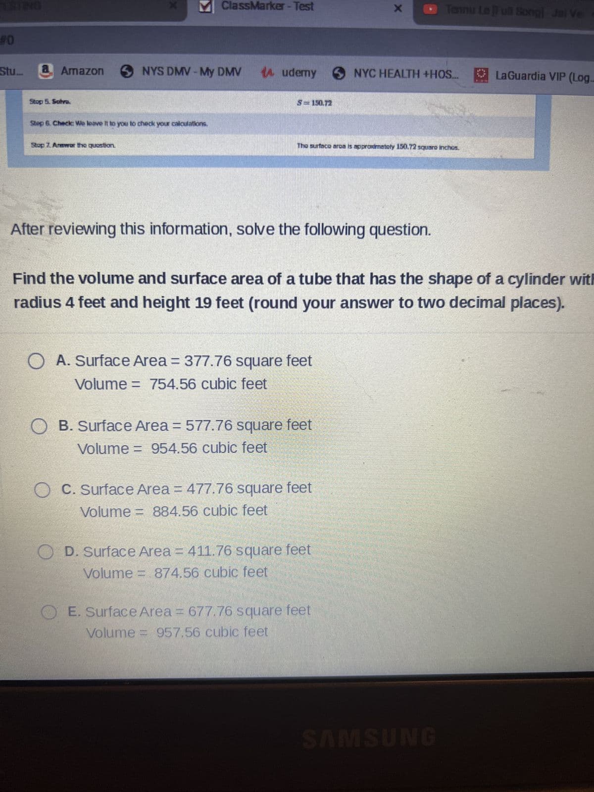 STING
#0
Stu...
X
M ClassMarker - Test
Amazon SNYS DMV- My DMV
Stop 7. Answer the question.
Step & Check: We leave it to you to check your calculations,
14.udemy NYC HEALTH +HOS....
S=150.72
The surface area is approximately 150.72 squaro inchos.
After reviewing this information, solve the following question.
O A. Surface Area = 377.76 square feet
Volume = 754.56 cubic feet
Find the volume and surface area of a tube that has the shape of a cylinder with
radius 4 feet and height 19 feet (round your answer to two decimal places).
OB. Surface Area = 577.76 square feet
Volume = 954.56 cubic feet
O C. Surface Area = 477.76 square feet
Volume = 884.56 cubic feet
Tennu Le [Full Song]-Jai Ve
OD. Surface Area = 411.76 square feet
Volume = 874.56 cubic feet
E. Surface Area = 677.76 square feet
Volume = 957.56 cubic feet
SAMSUNG
LaGuardia VIP (Log..