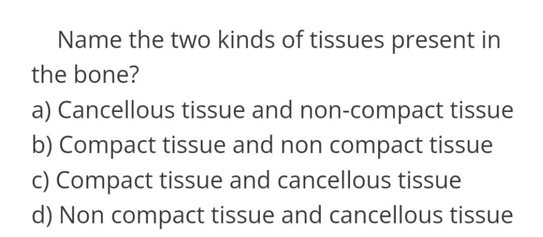 Name the two kinds of tissues present in
the bone?
a) Cancellous tissue and non-compact tissue
b) Compact tissue and non compact tissue
c) Compact tissue and cancellous tissue
d) Non compact tissue and cancellous tissue
