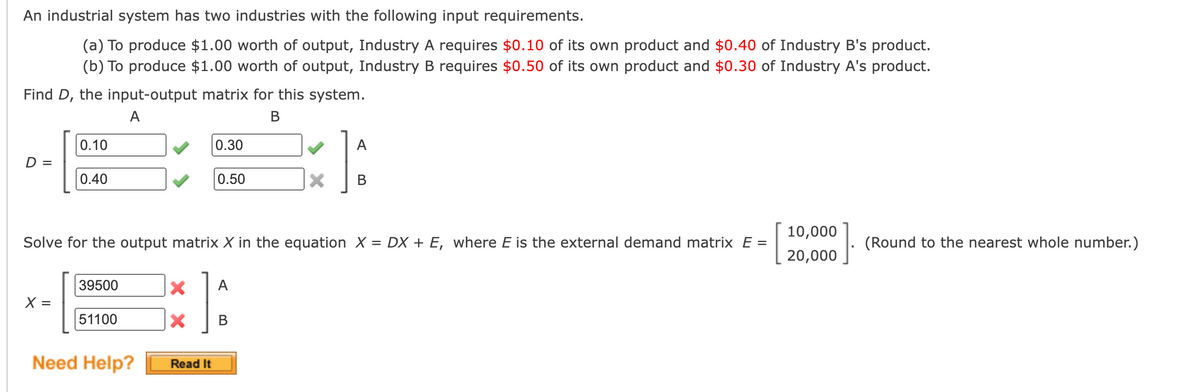 An industrial system has two industries with the following input requirements.
(a) To produce $1.00 worth of output, Industry A requires $0.10 of its own product and $0.40 of Industry B's product.
(b) To produce $1.00 worth of output, Industry B requires $0.50 of its own product and $0.30 of Industry A's product.
Find D, the input-output matrix for this system.
А
В
0.10
0.30
D =
0.40
0.50
10,000
Solve for the output matrix X in the equation X = DX + E, where E is the external demand matrix E =
(Round to the nearest whole number.)
20,000
39500
A
X =
51100
В
Need Help?
Read It
