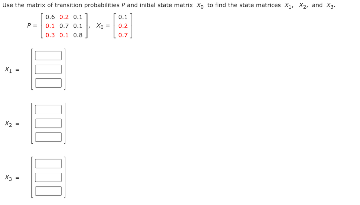 Use the matrix of transition probabilities P and initial state matrix Xo to find the state matrices X1, X2, and X3.
0.6 0.2 0.1
0.1
P =
0.1 0.7 0.1
Хо
0.2
0.3 0.1 0.8
0.7
X1
X2 =
X3
%D
II
