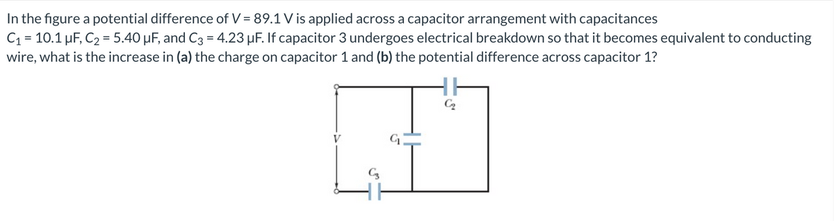 In the figure a potential difference of V = 89.1 Vis applied across a capacitor arrangement with capacitances
C₁ = 10.1 µF, C₂ = 5.40 µF, and C3 = 4.23 µF. If capacitor 3 undergoes electrical breakdown so that it becomes equivalent to conducting
wire, what is the increase in (a) the charge on capacitor 1 and (b) the potential difference across capacitor 1?
C3
G₁
C₂