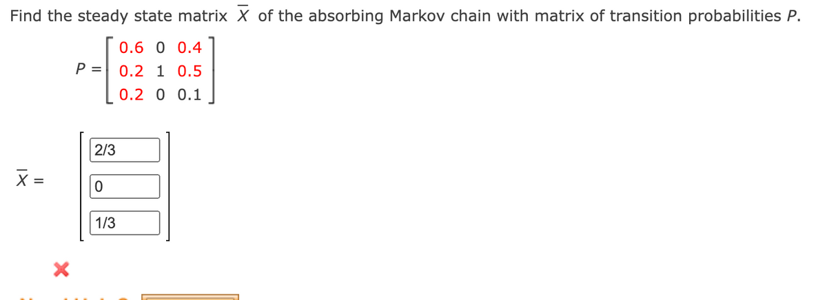 Find the steady state matrix X of the absorbing Markov chain with matrix of transition probabilities P.
0.6 0 0.4
P =
0.2 1 0.5
0.2 0 0.1
2/3
1/3
