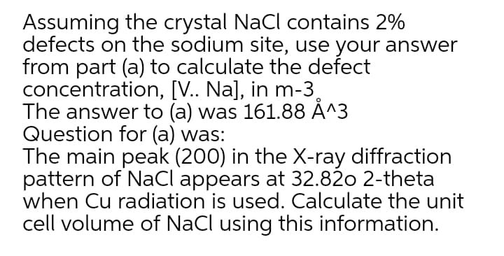 Assuming the crystal NaCl contains 2%
defects on the sodium site, use your answer
from part (a) to calculate the defect
concentration, [V.. Na], in m-3,
The answer to (a) was 161.88 Å^3
Question for (a) was:
The main peak (200) in the X-ray diffraction
pattern of NaCl appears at 32.82o 2-theta
when Cu radiation is used. Calculate the unit
cell volume of NaCl using this information.
