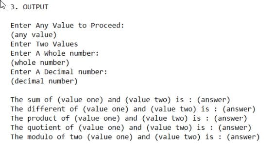R 3. OUTPUT
Enter Any Value to Proceed:
(any value)
Enter Two Values
Enter A Whole number:
(whole number)
Enter A Decimal number:
(decimal number)
The sum of (value one) and (value two) is : (answer)
The different of (value one) and (value two) is : (answer)
The product of (value one) and (value two) is : (answer)
The quotient of (value one) and (value two) is : (answer)
The modulo of two (value one) and (value two) is : (answer)

