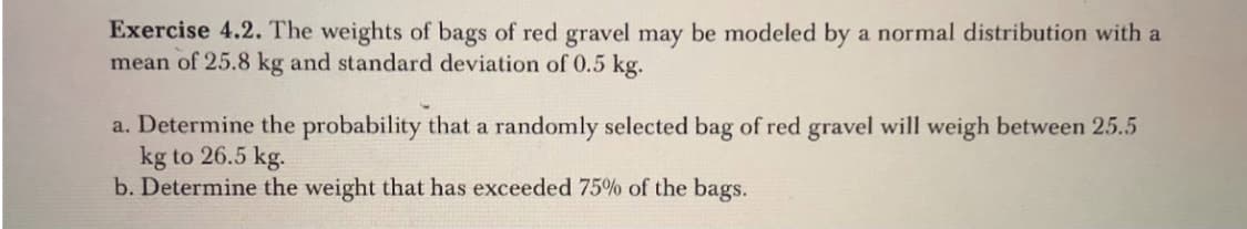Exercise 4.2. The weights of bags of red gravel may be modeled by a normal distribution with a
mean of 25.8 kg and standard deviation of 0.5 kg.
a. Determine the probability that a randomly selected bag of red gravel will weigh between 25.5
kg to 26.5 kg.
b. Determine the weight that has exceeded 75% of the bags.
