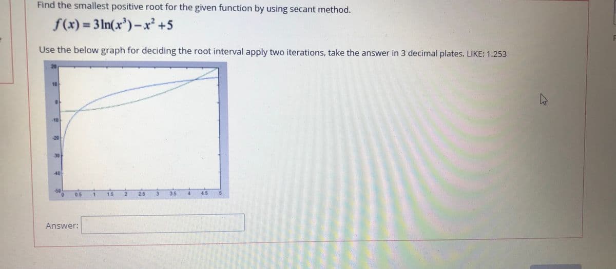 Find the smallest positive root for the given function by using secant method.
f(x) = 3 ln(x³)-x² +5
%3D
Use the below graph for deciding the root interval apply two iterations, take the answer in 3 decimal plates. LIKE: 1.253
10
10
20
30
40
05
15
25
35
4.5
Answer:

