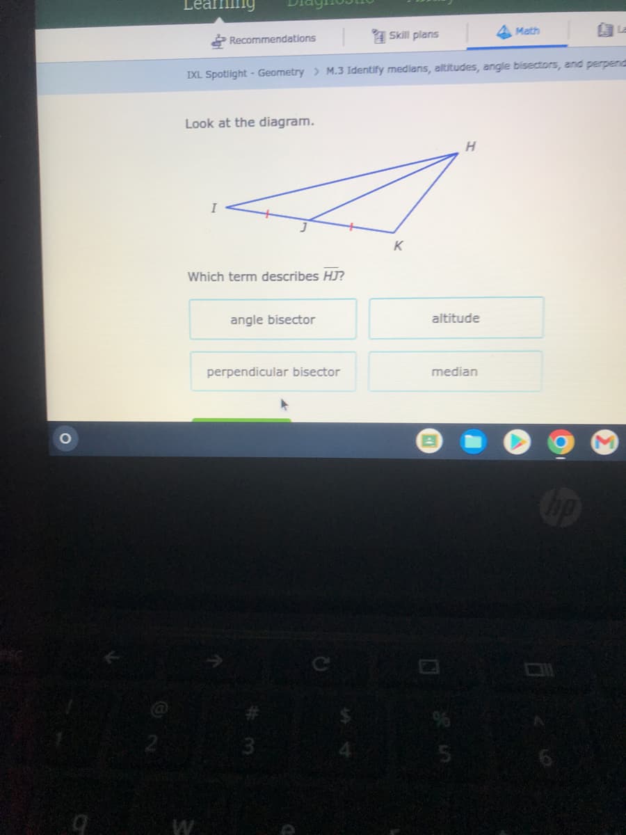 Learning
Recommendations
Skill plans
IXL Spotlight - Geometry > M.3 Identify medians, altitudes, angle bisectors, and perpend
Look at the diagram.
I
Which term describes HJ?
angle bisector
perpendicular bisector
3
K
H
altitude
median
5
Math
SE
