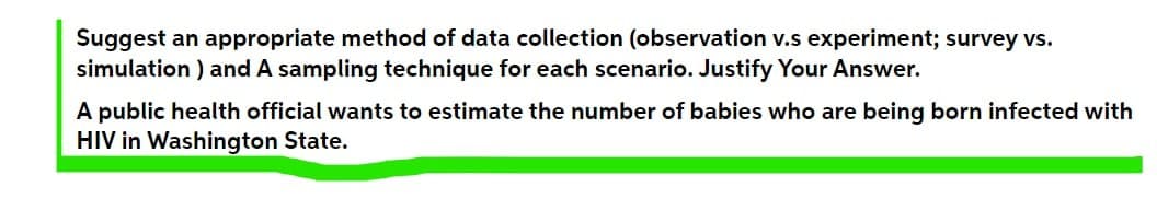 Suggest an appropriate method of data collection (observation v.s experiment; survey vs.
simulation ) and A sampling technique for each scenario. Justify Your Answer.
A public health official wants to estimate the number of babies who are being born infected with
HIV in Washington State.
