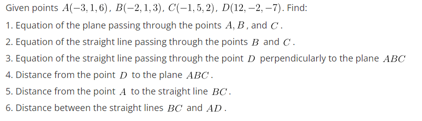 Given points A(-3, 1,6), B(−2, 1, 3), C(-1,5,2), D(12, —2, −7). Find:
1. Equation of the plane passing through the points A, B, and C.
2. Equation of the straight line passing through the points B and C.
3. Equation of the straight line passing through the point D perpendicularly to the plane ABC
4. Distance from the point D to the plane ABC.
5. Distance from the point A to the straight line BC.
6. Distance between the straight lines BC and AD.