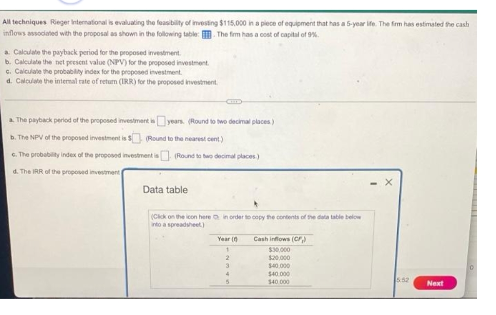 All techniques Rieger International is evaluating the feasibility of investing $115,000 in a piece of equipment that has a 5-year life. The firm has estimated the cash
inflows associated with the proposal as shown in the following table: The firm has a cost of capital of 9%.
a. Calculate the payback period for the proposed investment.
b. Calculate the net present value (NPV) for the proposed investment.
c. Calculate the probability index for the proposed investment.
d. Calculate the internal rate of return (IRR) for the proposed investment.
a. The payback period of the proposed investment is years. (Round to two decimal places.)
b. The NPV of the proposed investment is $ (Round to the nearest cent.)
c. The probability index of the proposed investment is
(Round to two decimal places)
d. The IRR of the proposed investment
Data table
(Click on the icon here in order to copy the contents of the data table below
a spreadsheet.)
Year (0)
Cash inflows (CF₁)
$30,000
2
$20,000
$40,000
O
$40,000
$40,000
3
4
5
5:52
Next