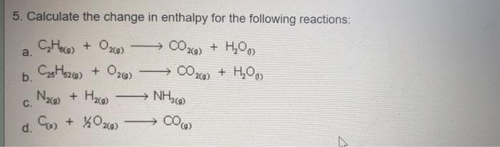 5. Calculate the change in enthalpy for the following reactions:
C₂H() + O₂(g)
a.
CO2(g) + H₂O
CO2(g) + H₂O
C25H52(g) + O2(g) →
b.
-
N₂(g) + H₂(g) →→→ NH3(0)
C.
C(s) + 1/2O2(0)
CO(g)
d.