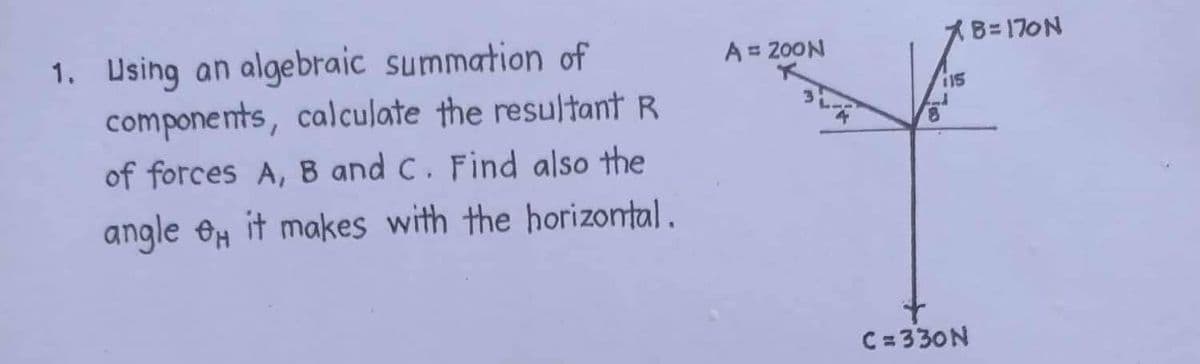 1. Using an algebraic summation of
components, calculate the resultant R
of forces A, B and C. Find also the
angle H it makes with the horizontal.
A = ZOON
115
8
C=330N
B=170N