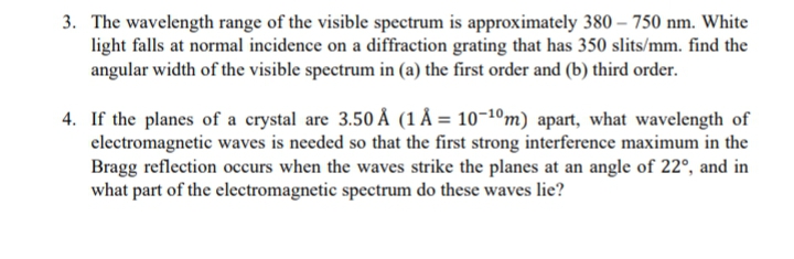 3. The wavelength range of the visible spectrum is approximately 380 – 750 nm. White
light falls at normal incidence on a diffraction grating that has 350 slits/mm. find the
angular width of the visible spectrum in (a) the first order and (b) third order.
4. If the planes of a crystal are 3.50 Å (1 Å = 10¬1ºm) apart, what wavelength of
electromagnetic waves is needed so that the first strong interference maximum in the
Bragg reflection occurs when the waves strike the planes at an angle of 22°, and in
what part of the electromagnetic spectrum do these waves lie?
