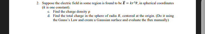 2. Suppose the electric field in some region is found to be E = kr ³f, in spherical coordinates
(k is one constant).
c. Find the charge density p
d.
Find the total charge in the sphere of radiu R, centered at the origin. (Do it using
the Gauss's Law and create a Gaussian surface and evaluate the flux manually)