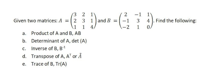 '3 2 1
Given two matrices: A = (2 3 1 and B = -1
2
-1
4 ). Find the following:
\1
1 4/
-2
1
a. Product of A and B, AB
b. Determinant of A, det (A)
c. Inverse of B, B1
d. Transpose of A, AT or Ã
e. Trace of B, Tr(A)
