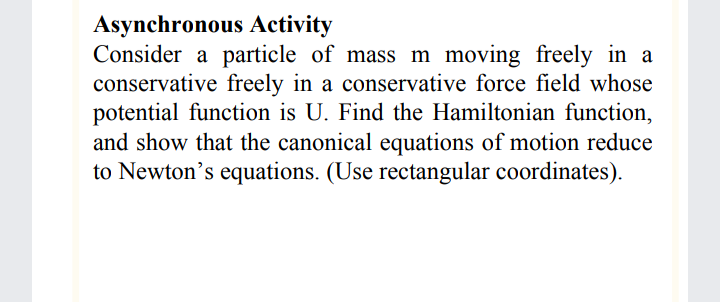 Asynchronous Activity
Consider a particle of mass m moving freely in a
conservative freely in a conservative force field whose
potential function is U. Find the Hamiltonian function,
and show that the canonical equations of motion reduce
to Newton's equations. (Use rectangular coordinates).