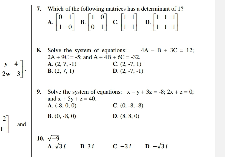 7. Which of the following matrices has a determinant of 1?
Го 1
А.
1 0
[1 1 1
D.
1 1 1
[1 0
[11]
С.
0 1
В.
| 1
4А — В + 3С 3D 12;
8. Solve the system of equations:
2A + 9C = -5; and A + 4B + 6C = -32.
A. (2, 7, -1)
В. (2, 7, 1)
С. (2, -7, 1)
D. (2, -7, -1)
у — 4
2w – 3
9. Solve the system of equations: x - y + 3z = -8; 2x + z = 0;
and x + 5y + z = 40.
A. (-8, 0, 0)
С. (), -8, -8)
- 2
В. (0, -8, 0)
D. (8, 8, 0)
and
10. V-9
A. V3 i
В. Зі
С.-3 і
D. -V3 i
