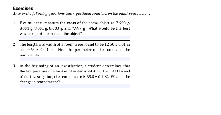 Exercises
Answer the following questions. Show pertinent solutions on the blank space below.
1. Five students measure the mass of the same object as 7.998 g.
8.001 g, 8.001 g. 8.003 g, and 7.997 g. What would be the best
way to report the mass of the object?
2. The length and width of a room were found to be 12.50 + 0.01 m
and 9.63 + 0.0.1 m. Find the perimeter of the room and the
uncertainty.
3. At the beginning of an investigation, a student determines that
the temperature of a beaker of water is 99.8 + 0.1 °C. At the end
of the investigation, the temperature is 35.5 + 0.1 °C. What is the
change in temperature?
