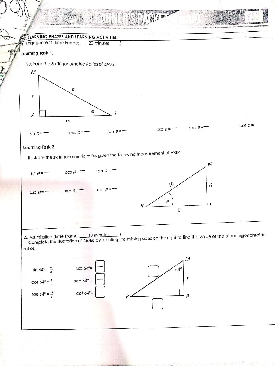 LEARNER'S PACK
nno tam y ntnainnatr
LEARNING PHASES AND LEARNING ACTIVITIES
E. Engogement (Time Frame:
20 minutes
Learning Task 1.
Illustrate the Six Trigonometric Ratios of AMAT.
M
a
A
sin Ø=-
Cos Ø =
tan Ø=-
CSC Ø=-
sec Ø=--
cot Ø=-
Learning Task 2.
Illustrate the six trigonometric ratios given the following measurement of AKIM.
sin p=-
Cos O = --
tan ø=
M
CSC O=-
sec 0=-
cot ø=--
10
6
K.
8
A. Assimilation (Time Frame:
Complete the illustration of ARAM by labeling the missing sides on the right to find the value of the other trigonometric
10 minutes
ratios.
sin 64° = m
CsC 64°=
64°
cos 64° =!
sec 64°=
tan 64° =
cot 64°=
R
A
O00
