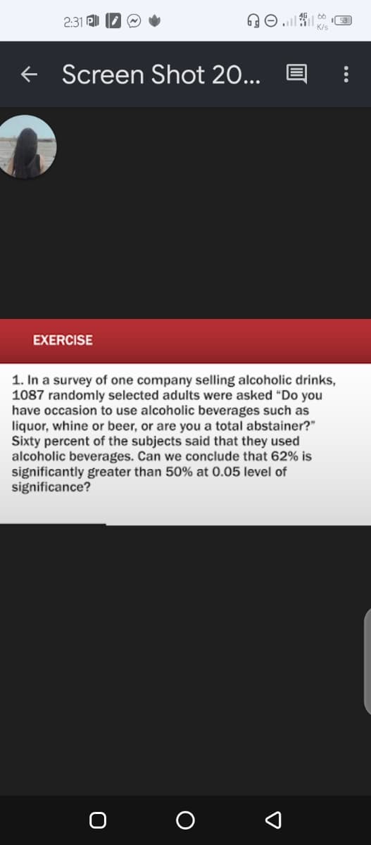 2:31
Screen Shot 20...
EXERCISE
1. In a survey of one company selling alcoholic drinks,
1087 randomly selected adults were asked "Do you
have occasion to use alcoholic beverages such as
liquor, whine or beer, or are you a total abstainer?"
Sixty percent of the subjects said that they used
alcoholic beverages. Can we conclude that 62% is
significantly greater than 50% at 0.05 level of
significance?
O
