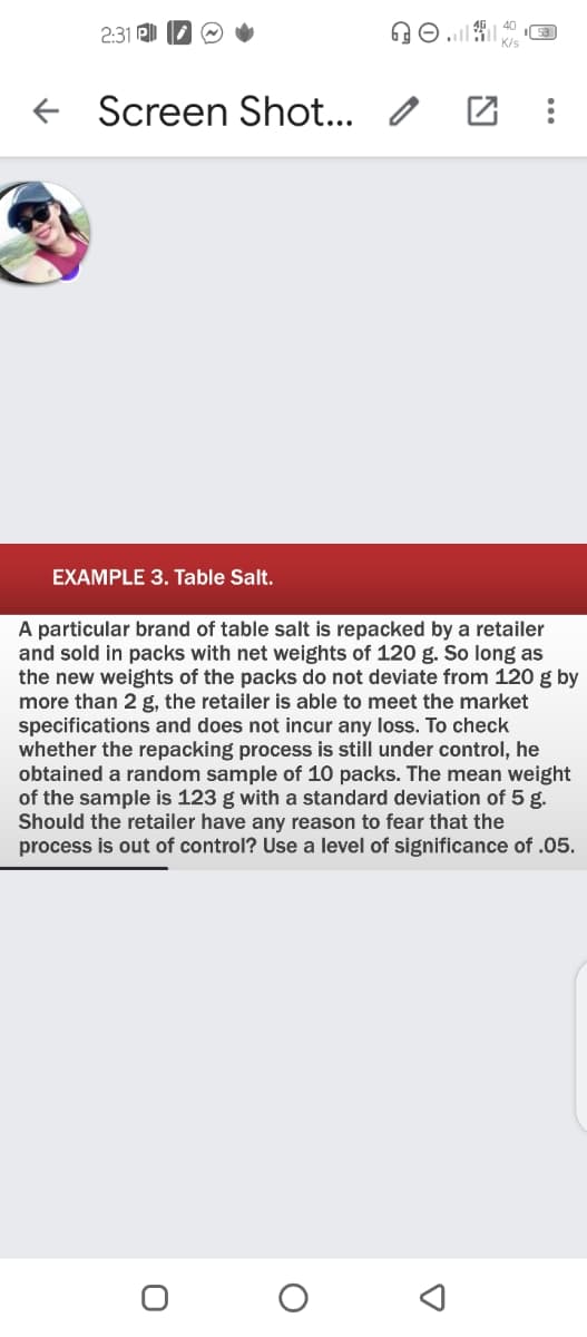 2:31
K/s
Screen Shot.. o
EXAMPLE 3. Table Salt.
A particular brand of table salt is repacked by a retailer
and sold in packs with net weights of 120 g. So long as
the new weights of the packs do not deviate from 120 g by
more than 2 g, the retailer is able to meet the market
specifications and does not incur any loss. To check
whether the repacking process is still under control, he
obtained a random sample of 10 packs. The mean weight
of the sample is 123 g with a standard deviation of 5 g.
Should the retailer have any reason to fear that the
process is out of control? Use a level of significance of .05.
...
