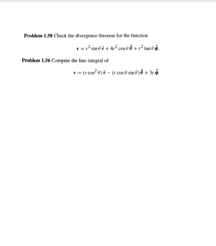 Problem 1.58 Check the divergence theorem for the function
v = r? sino f+4,² cos e ê + r² tan 0 @,
Problem 1.56 Compute the line integral of
v = (r cos² 0) f – (rcos e sin 0) ô + 3r ô
