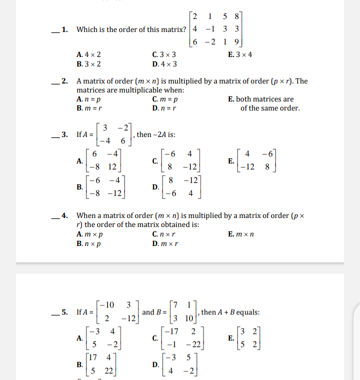 2
15 8
_1. Which is the order of this matrix? 4 -1 3 3
6 -2 1 9
A. 4 x 2
C. 3 x 3
E. 3 x 4
В. 3 х 2
D. 4 x 3
_ 2. A matrix of order (m × n) is multiplied by a matrix of order (p x r). The
matrices are multiplicable when:
A. n = p
C. m = p
D. n =r
E. both matrices are
B. m = r
of the same order.
3 -2]
3. If A =
, then –2A is:
-4
6.
А.
-8 12
-6
-6
С.
8
4
4
Е.
-12
-12
8
-12
-6
В.
-8 -12
-4
8
D.
4
- 4. When a matrix of order (m × n) is multiplied by a matrix of order (p x
r) the order of the matrix obtained is:
А. т xр
В. п хр
С.п xr
E. m x n
D. m x r
-–10
5. If A =
3
and B =
[7 1
then A + B equals:
-12
3 10
3 2
E.
|5 2
4
-17
С.
-1
2
-3
А.
5
- 2
– 22
[17 4
В.
5 22
3
D.
4
5
- 2
