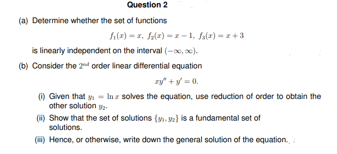 Question 2
(a) Determine whether the set of functions
f₁(x) = x, f₂(x) = x − 1, f3(x) = x+3
is linearly independent on the interval (-∞0,00).
(b) Consider the 2nd order linear differential equation
xy" + y = 0.
(i) Given that y₁ = Inz solves the equation, use reduction of order to obtain the
other solution 2.
(ii) Show that the set of solutions {1, 2} is a fundamental set of
solutions.
(iii) Hence, or otherwise, write down the general solution of the equation.,