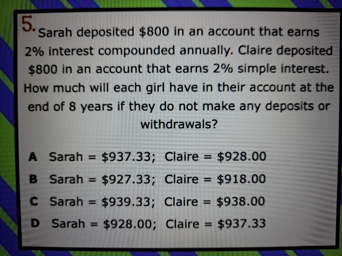 5..
Sarah deposited $800 in an account that earns
2% interest compounded annually. Claire deposited
$800 in an account that earns 2% simple interest.
How much will each girl have in their account at the
end of 8 years if they do not make any deposits or
withdrawals?
A Sarah =
$937.33; Claire = $928.00
B Sarah = $927.33; Claire = $918.00
C
Sarah
$939.33; Claire = $938.00
%D
D Sarah =
$928.00; Claire = $937.33
%3D
