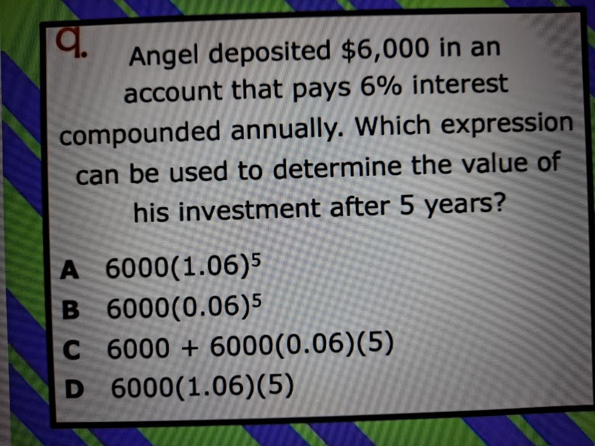 Angel deposited $6,000 in an
account that pays 6% interest
compounded annually. Which expression
can be used to determine the value of
his investment after 5 years?
A 6000(1.06)5
B 6000(0.06)5
C 6000 + 6000(0.06)(5)
D 6000(1.06)(5)
