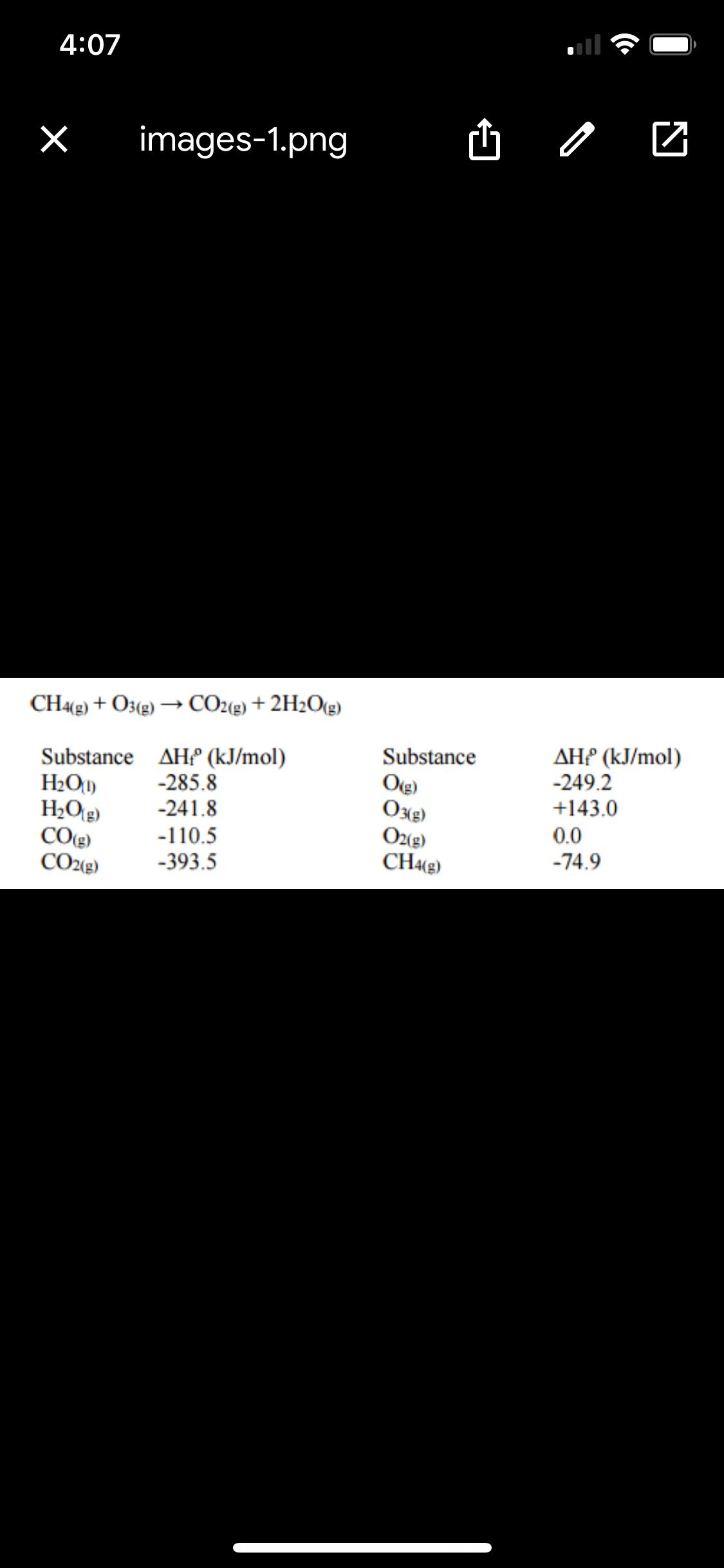 4:07
images-1.png
CH«g) + O3(g) → CO2(g) + 2H2O(g)
Substance AH (kJ/mol)
H2O1)
H2Og)
CO(g)
CO2(g)
Substance
Ote)
Oxe)
Oz(g)
CH4(g)
ДНР (КJ/mol)
-249.2
+143.0
-285.8
-241.8
0.0
-110.5
-74.9
-393.5
