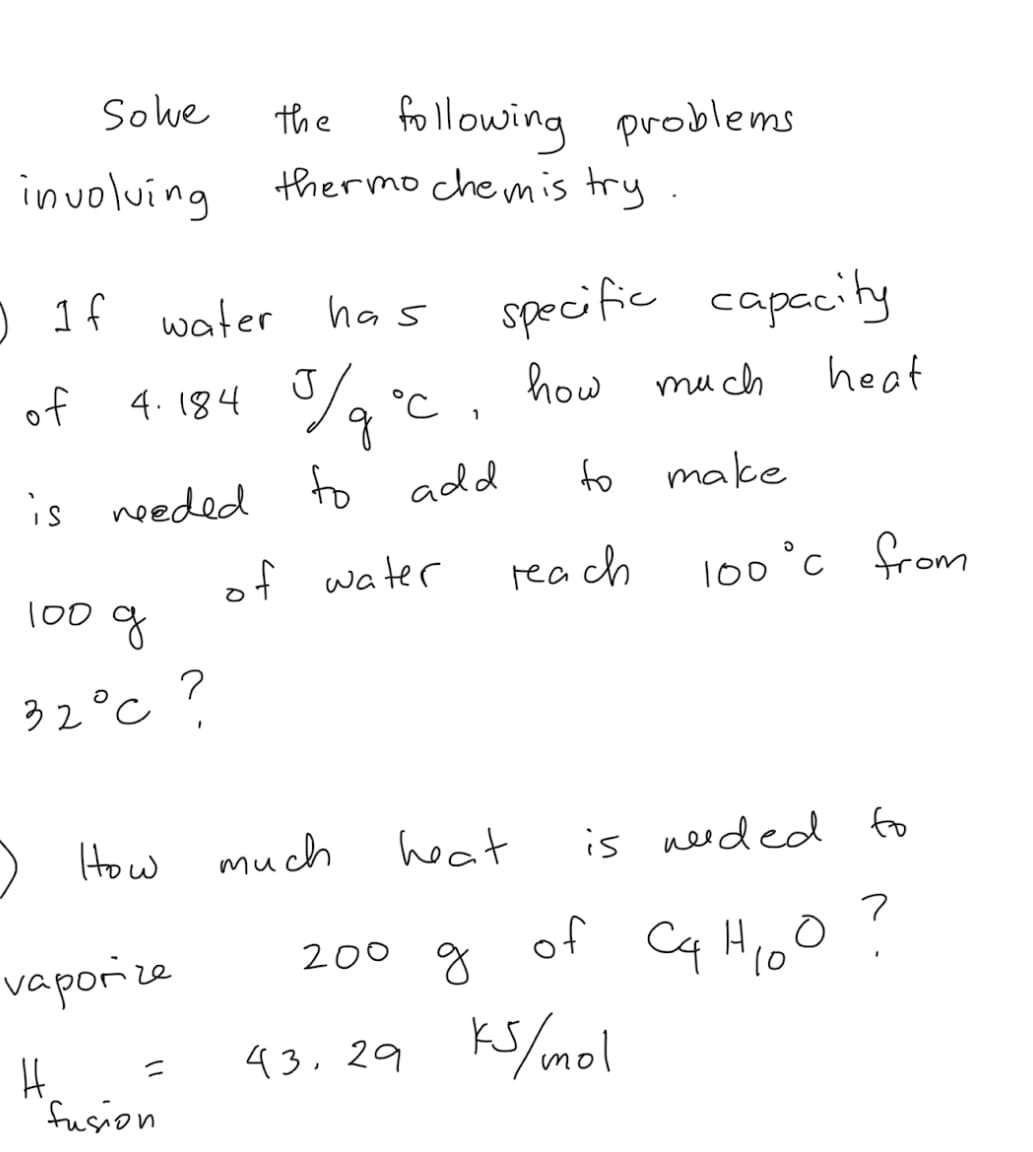 Sowe
the following problems
thermo chemis try
involving
) 1f water
specific capecity
has
of
4. 184 %, °c ,
J
how mu ch
heat
is needed to add
to
make
of water
rea ch
l00°c 유om
100 g
32°c ?
) How
much
heat
is needed fo
of
Cq Hioo ?
200 g
vaporize
10
43.29 Ks/mol
fusion
