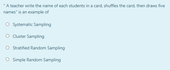 'A teacher write the name of each students in a card, shuffles the card, then draws five
names" is an example of
O Systematic Sampling
O Cluster Sampling
Stratified Random Sampling
O Simple Random Sampling
