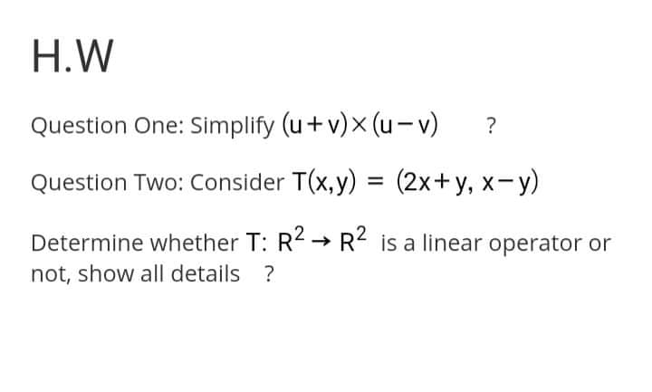 H.W
Question One: Simplify (u+ v)x (u-v)
?
Question Two: Consider T(x, y) = (2x+y, x-y)
Determine whether T: R< → R< is a linear operator or
not, show all details ?
