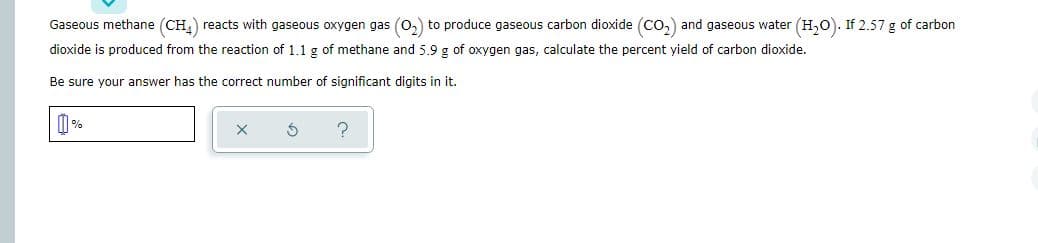 Gaseous methane (CH,) reacts with gaseous oxygen gas (0,) to produce gaseous carbon dioxide (Co,) and gaseous water (H,0). If 2.57 g of carbon
dioxide is produced from the reaction of 1.1 g of methane and 5.9 g of oxygen gas, calculate the percent yield of carbon dioxide.
Be sure your answer has the correct number of significant digits in it.
I %
