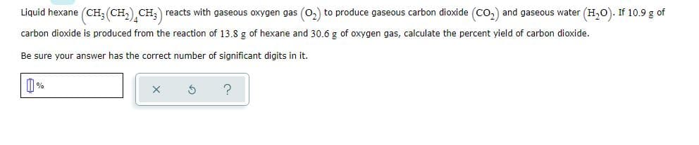 Liquid hexane (CH; (CH,) CH;) reacts with gaseous oxygen gas (O,) to produce gaseous carbon dioxide (Co,) and gaseous water (H,O). If 10.9 g of
carbon dioxide is produced from the reaction of 13.8 g of hexane and 30.6 g of oxygen gas, calculate the percent yield of carbon dioxide.
Be sure your answer has the correct number of significant digits in it.
